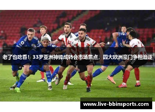 老了也吃香！33岁亚洲神锋成转会市场焦点，四大欧洲豪门争相追逐